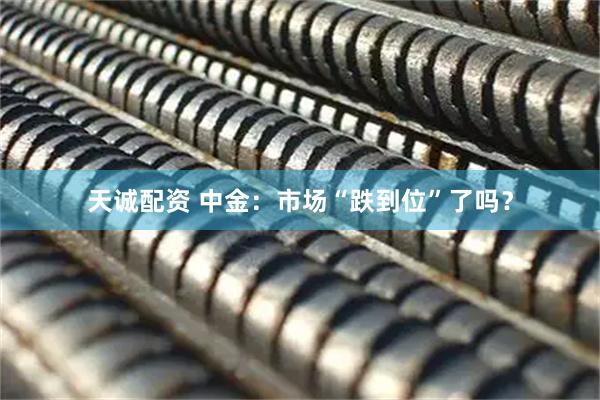 天诚配资 中金：市场“跌到位”了吗？