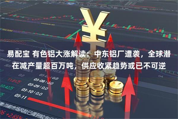 易配宝 有色铝大涨解读：中东铝厂遭袭，全球潜在减产量超百万吨，供应收紧趋势或已不可逆