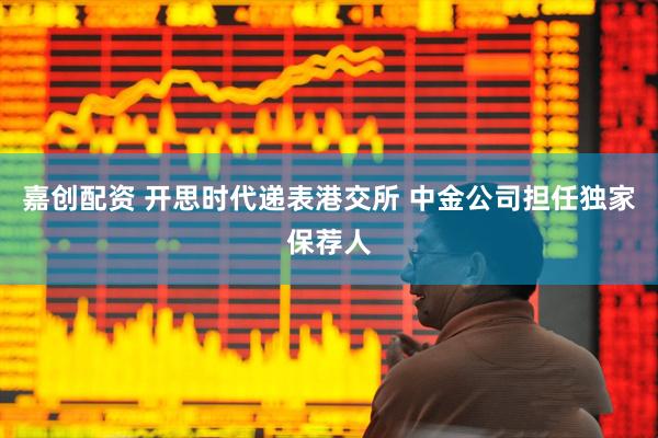 嘉创配资 开思时代递表港交所 中金公司担任独家保荐人