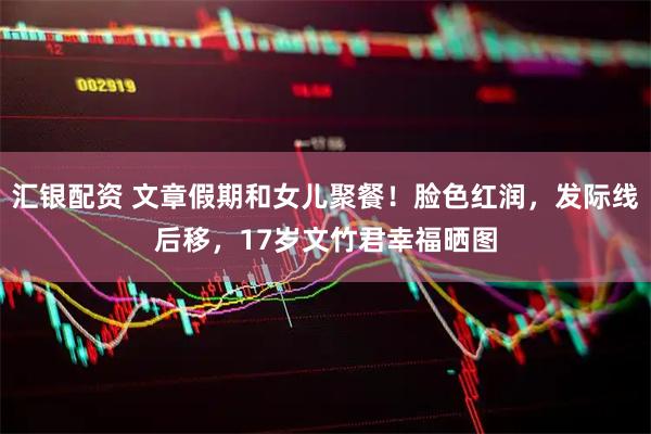 汇银配资 文章假期和女儿聚餐！脸色红润，发际线后移，17岁文竹君幸福晒图