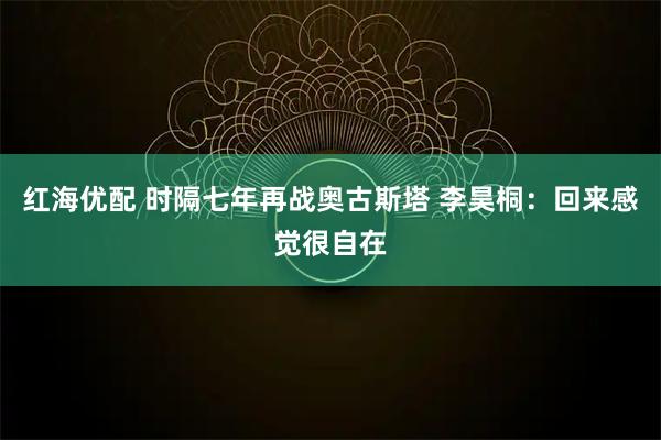 红海优配 时隔七年再战奥古斯塔 李昊桐：回来感觉很自在