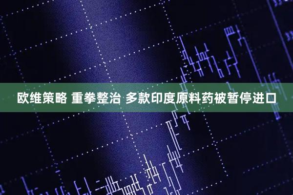 欧维策略 重拳整治 多款印度原料药被暂停进口
