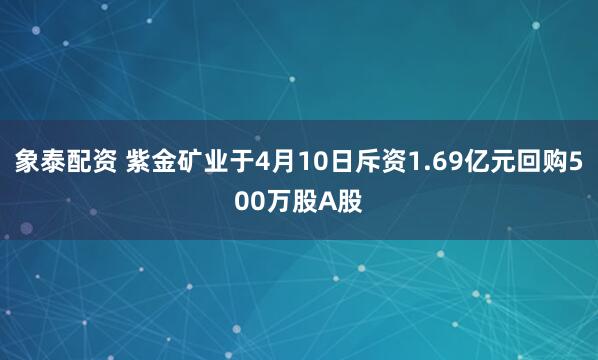 象泰配资 紫金矿业于4月10日斥资1.69亿元回购500万股A股