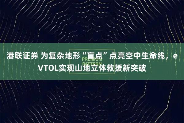 港联证券 为复杂地形“盲点”点亮空中生命线，eVTOL实现山地立体救援新突破